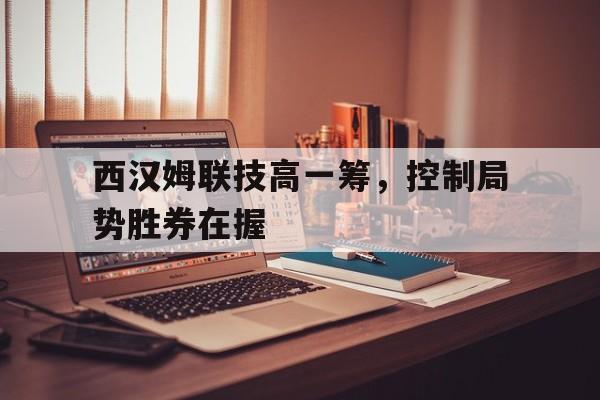 开云体育官网-关于西汉姆联技高一筹,控制局势胜券在握的信息
