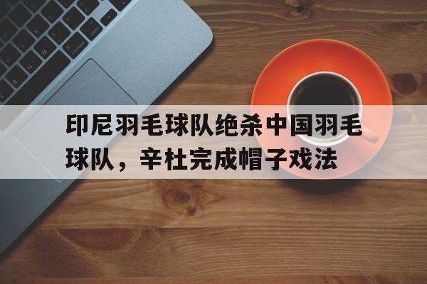 开云体育平台APP-关于印尼羽毛球队绝杀中国羽毛球队,辛杜完成帽子戏法的信息